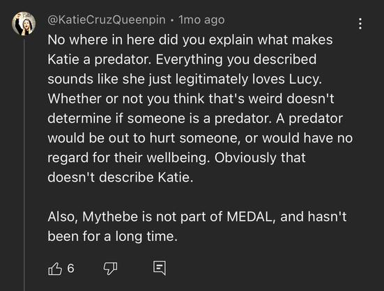 ® @KatieCruzQueenpin - Tmo ago :
No where in here did you explain what makes
Katie a predator. Everything you described
sounds like she just legitimately loves Lucy.
Whether or not you think that's weird doesn't
determine if someone is a predator. A predator
would be out to hurt someone, or would have no
regard for their wellbeing. Obviously that
doesn't describe Katie.
Also, Mythebe is not part of MEDAL, and hasn't
been for a long time.

