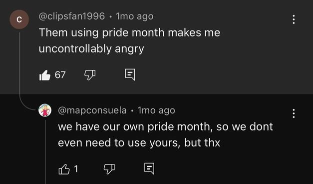 ¢c @clipsfan1996 - 1mo ago :

Them using pride month makes me

uncontrollably angry

 @mapconsuela « Tmo ago :
we have our own pride month, so we dont
even need to use yours, but thx
