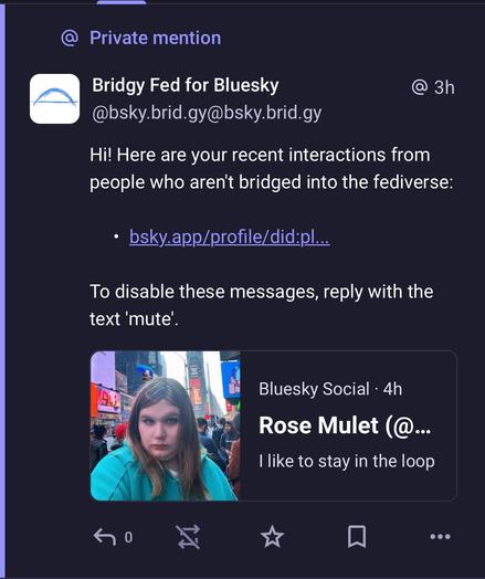 @ Private mention
Bridgy Fed for Bluesky @ 3h
@bsky.brid.gy@bsky.brid.gy
Hi! Here are your recent interactions from
people who aren't bridged into the fediverse:
» bsky.app/profile/did:pl...
To disable these messages, reply with the
text ‘mute’.

Bluesky Social - 4h
Rose Mulet I like to stay in the loop

