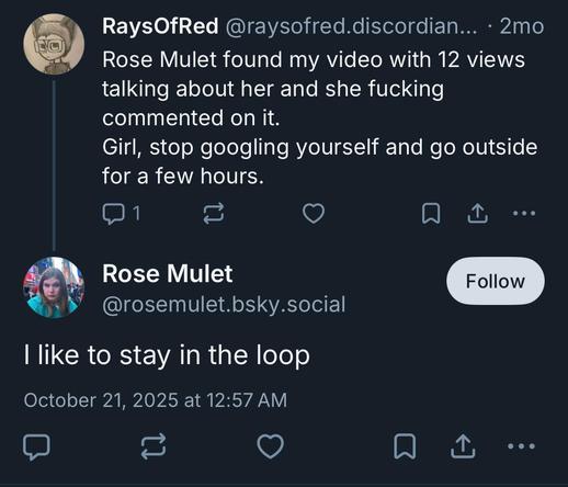 i RaysOfRed @raysofred.discordian... - 2mo
4% Rose Mulet found my video with 12 views
talking about her and she fucking
commented on it.
Girl, stop googling yourself and go outside
for a few hours.

a Rose Mulet
 @rosemulet.bsky.social
| like to stay in the loop
October 21, 2025 at 12:57 AM