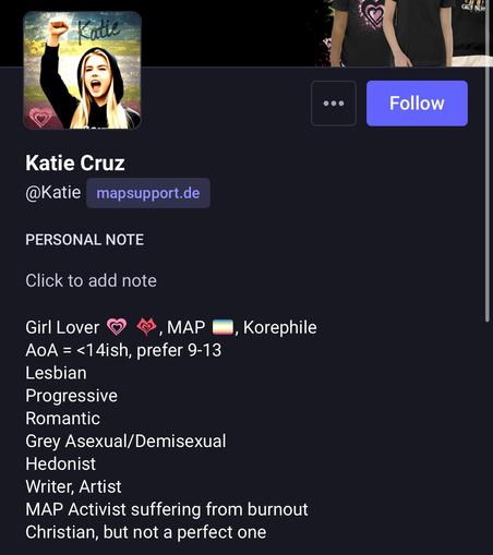 
Katie Cruz
@Katie mapsupport.de
PERSONAL NOTE
Click to add note
Girl Lover © 4, MAP #8, Korephile
AoA = <14ish, prefer 9-13
Lesbian
Progressive
Romantic
Grey Asexual/Demisexual
Hedonist
Writer, Artist
MAP Activist suffering from burnout
Christian, but not a perfect one
