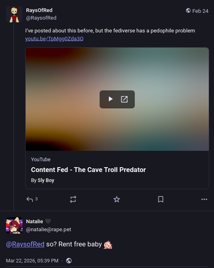 @ RaysofRed © Feb 24
JL @Raysofied
ve posted about this before, but the fediverse has a pedophile problem
YouTube
Content Fed - The Cave Troll Predator
By sly Boy
Reply from Natalie
@natalie@rape pet
@RaysofRed so? Rent free baby g;


