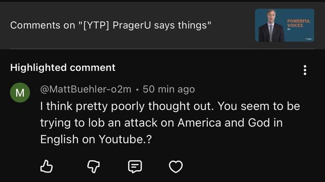 Comments on "[YTP] PragerU says things" 
Highlighted comment : @MattBuehler-o2m - 50 min ago
| think pretty poorly thought out. You seem to betrying to lob an attack on America and God in English on Youtube.?

