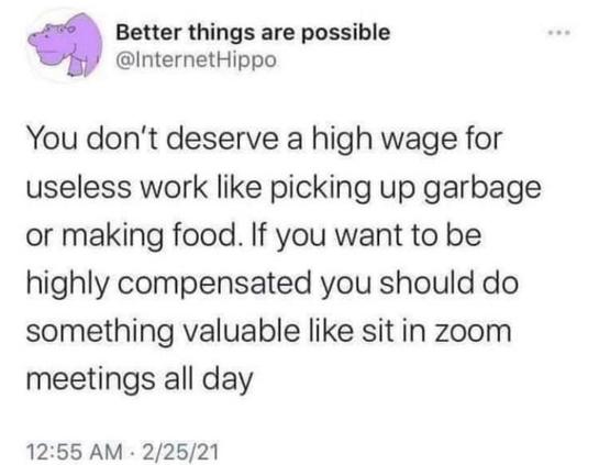 @InternetHippo
You don't deserve a high wage for
useless work like picking up garbage
or making food. If you want to be
highly compensated you should do
something valuable like sit in zoom
meetings all day
