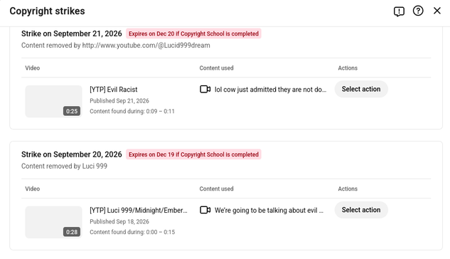 Copyright strikes Oe x
Strike on September 21,2026 Expires on Dec 20 If Copyright School s completed
Content removed by http://www youtube.com/@Lucid999dream
Video Content used Actions
[VTP] Evil Racist [3 lol cow just admitted they are not do.. Select action
Published Sep 21,2026
Content found during: 0:09 - 0:11
Strike on September 20, 2026 Expires on Dec 19 If Copyright School s completed
Content removed by Luci 999
Video Content used Actions
[VTP] Luci 999/Midnight/Ember.. [J We're going to…