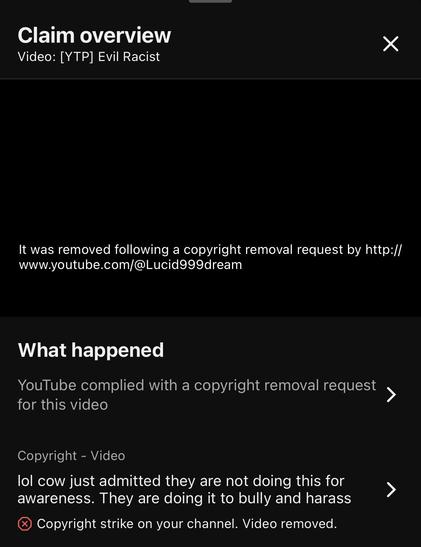 Claim overview 
Video: [YTP] Evil Racist

It was removed following a copyright removal request by http://
www.youtube.com/@Lucid999dream

What happened

YouTube complied with a copyright removal request 

for this video

Copyright - Video

lol cow just admitted they are not doing this for awareness. They are doing it to bully and harass

Copyright strike on your channel. Video removed.
