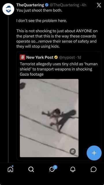 TheQuartering @ @TheQuartering - 4h X
You just shoot them both.
| don't see the problem here.
This is not shocking to just about ANYONE on
the planet that this is the way these cowards
operate so...remove their sense of safety and
they will stop using kids.
New York Post # @nypost -1d
Terrorist allegedly uses tiny child as ‘human
shield’ to transport weapons in shocking
Gaza footage
